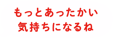 もっとあったかい気持ちになるね