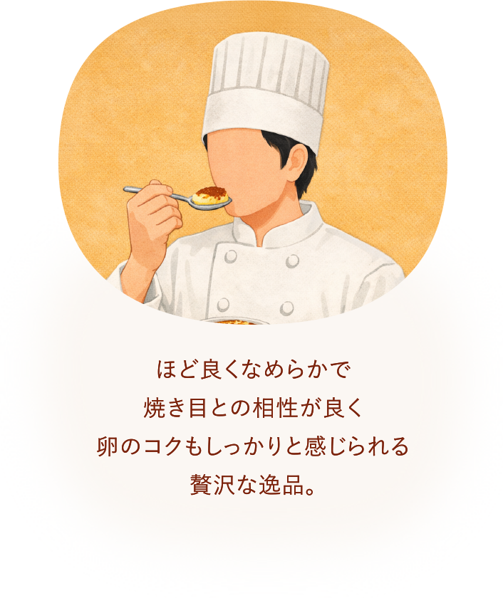 ほど良くなめらかで焼き目との相性が良く卵のコクもしっかりと感じられる贅沢な逸品。