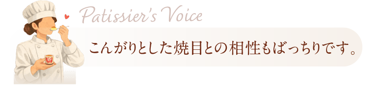 Patissier’s Voice こんがりとした焼目との相性もばっちりです。