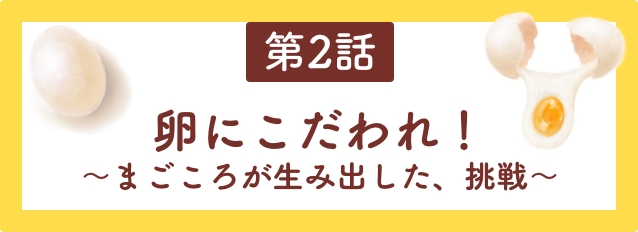 第2話　卵にこだわれ！〜まごころが生み出した、挑戦〜