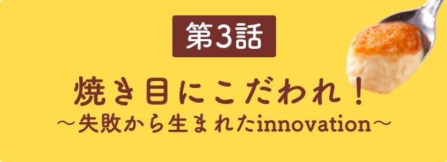 第3話　焼き目にこだわれ！〜失敗から生まれたinnovation〜