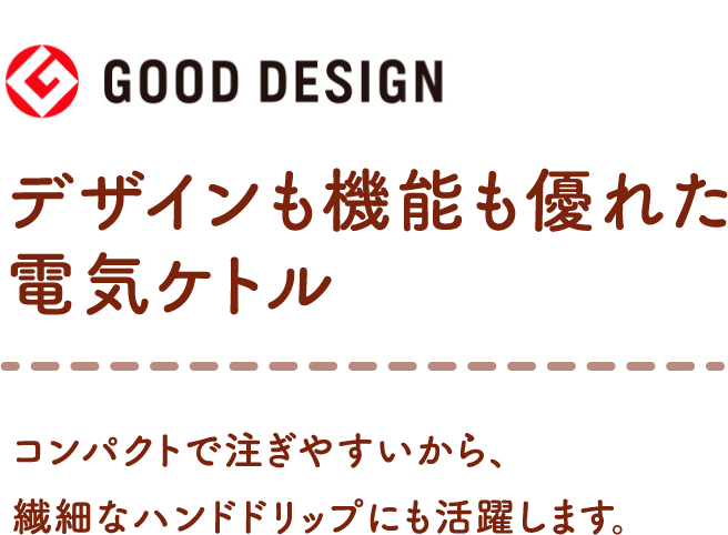 <GOOD DESIGN>デザインも機能も優れた電気ケトル コンパクトで注ぎやすいから、繊細なハンドドリップにも活躍します。
