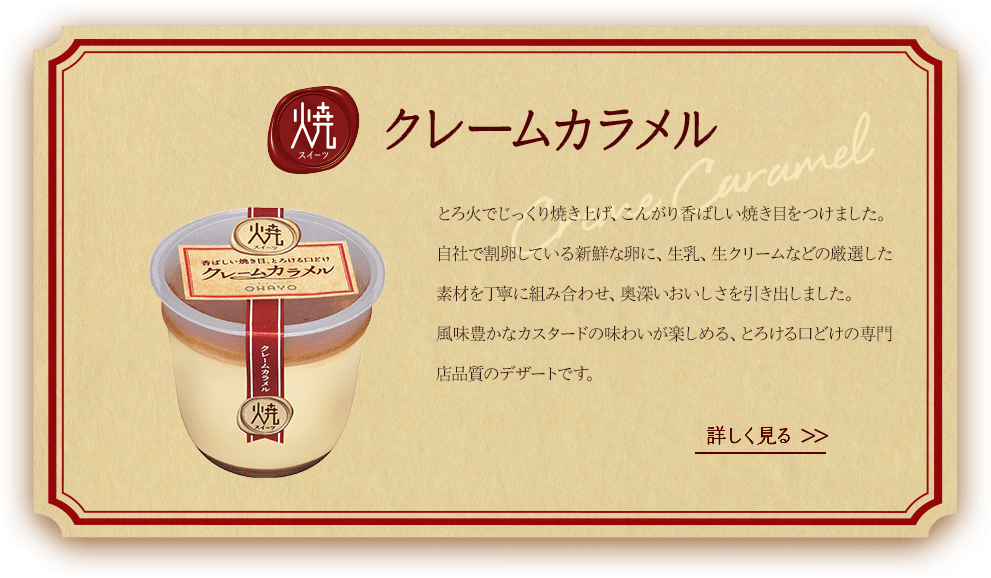 焼スイーツクレームカラメル。とろ火でじっくり焼き上げ、こんがり香ばしい焼き目をつけました。自社で割卵している新鮮な卵に、牛乳、生クリームなどの厳選した素材を丁寧に組み合わせ、奥深いおいしさを引出しました。風味豊かなカスタードの味わいが楽しめる、とろける口溶けの専門店品質のデザートです。詳しくは商品詳細ページへ