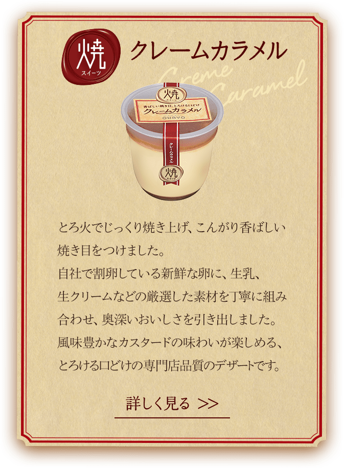 焼スイーツクレームカラメル。とろ火でじっくり焼き上げ、こんがり香ばしい焼き目をつけました。自社で割卵している新鮮な卵に、牛乳、生クリームなどの厳選した素材を丁寧に組み合わせ、奥深いおいしさを引出しました。風味豊かなカスタードの味わいが楽しめる、とろける口溶けの専門店品質のデザートです。詳しくは商品詳細ページへ