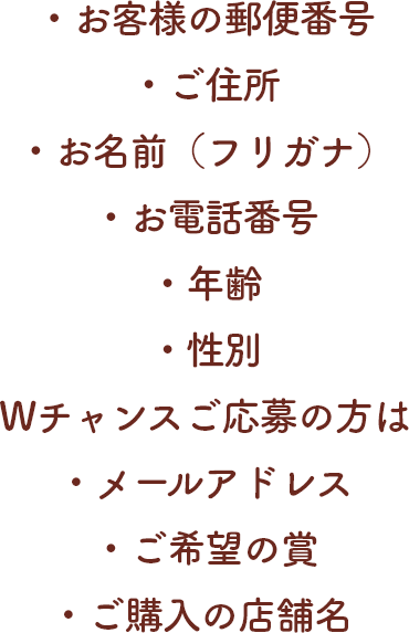 ・お客様の郵便番号・ご住所・お名前（フリガナ）・お電話番号・年齢・性別・Wチャンスご応募の方はメールアドレス・ご希望の賞・ご購入の店舗名
