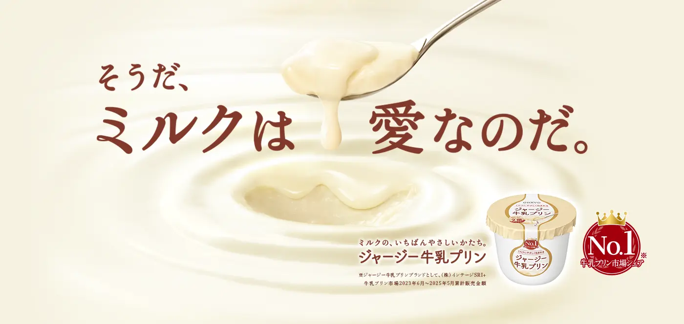 そうだ、ミルクは愛なのだ。ミルクの、いちばんやさしいかたち。ジャージー牛乳プリン。牛乳プリン市場シェアNo.1（ジャージー牛乳プリンブランドとして、（株）インテージSRI+ 牛乳プリン市場2023年6月～2025年5月累計販売金額）
