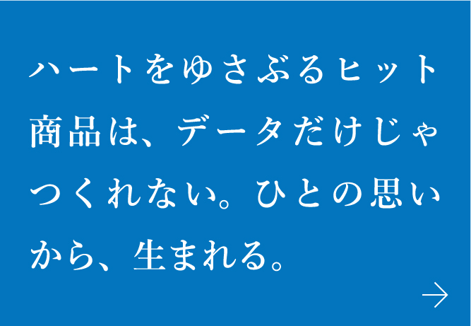 ハートをゆさぶるヒット商品は、データだけじゃつくれない。ひとの思いから、生まれる。